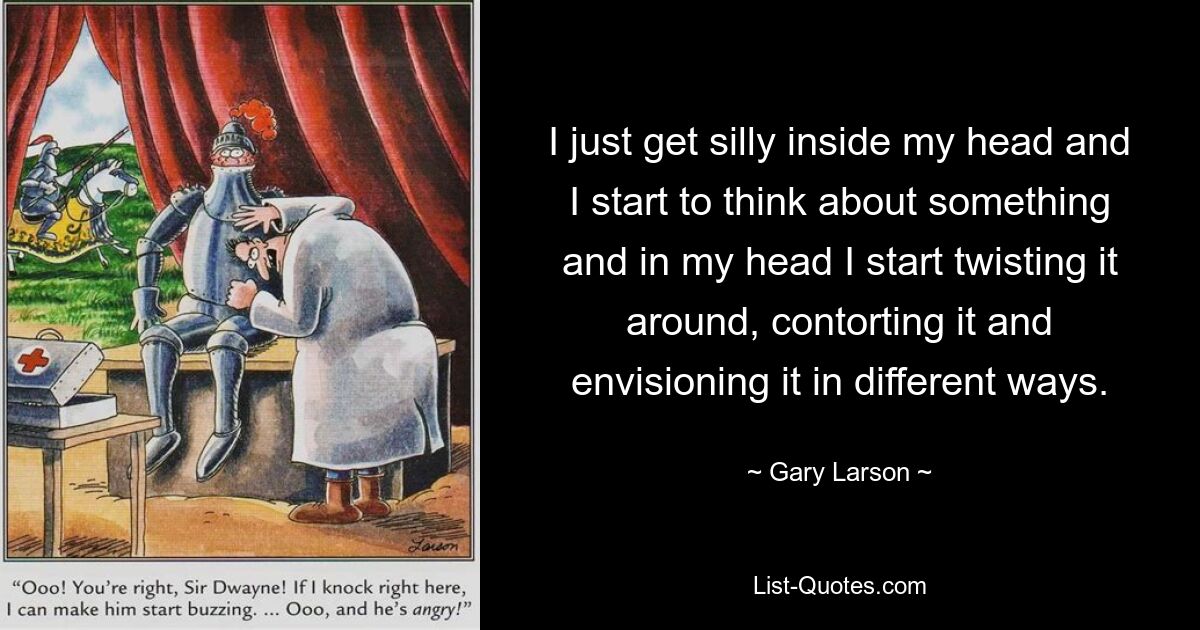 I just get silly inside my head and I start to think about something and in my head I start twisting it around, contorting it and envisioning it in different ways. — © Gary Larson