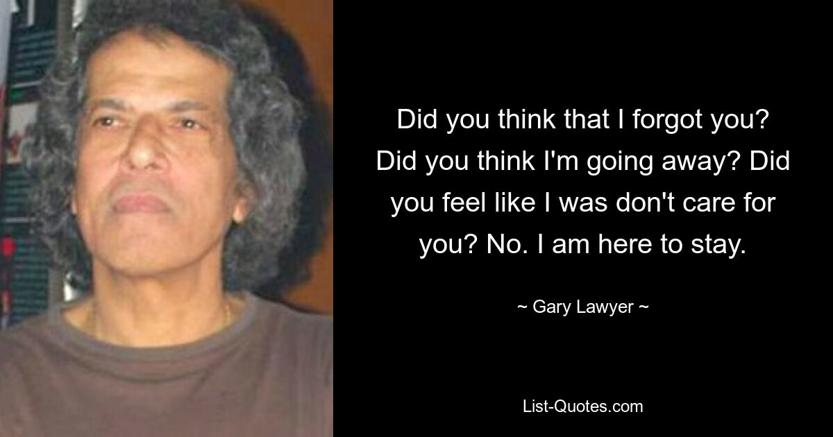 Did you think that I forgot you? Did you think I'm going away? Did you feel like I was don't care for you? No. I am here to stay. — © Gary Lawyer