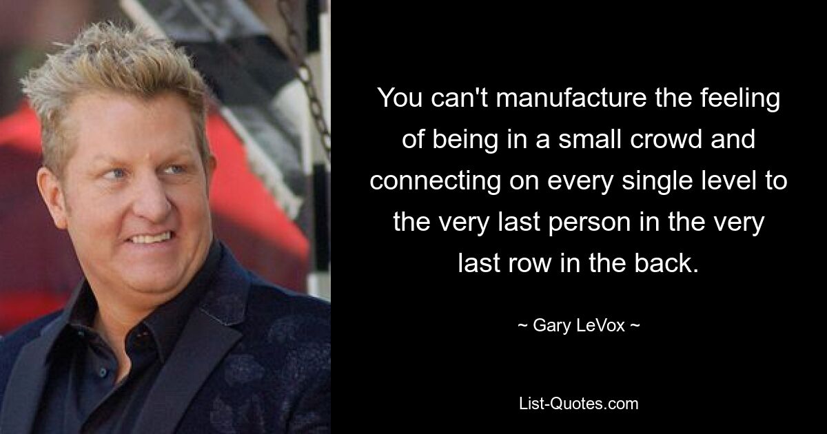 You can't manufacture the feeling of being in a small crowd and connecting on every single level to the very last person in the very last row in the back. — © Gary LeVox