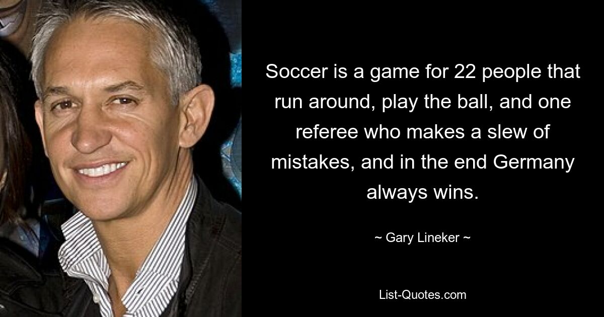 Soccer is a game for 22 people that run around, play the ball, and one referee who makes a slew of mistakes, and in the end Germany always wins. — © Gary Lineker