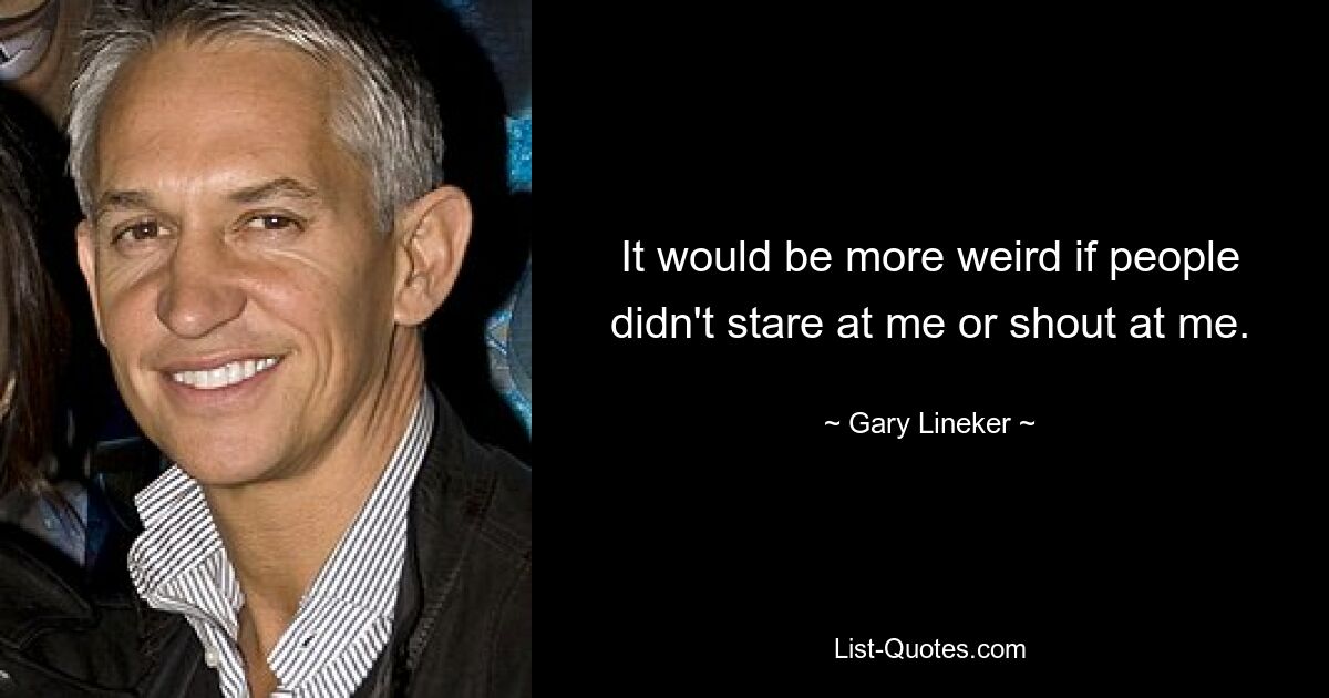 It would be more weird if people didn't stare at me or shout at me. — © Gary Lineker