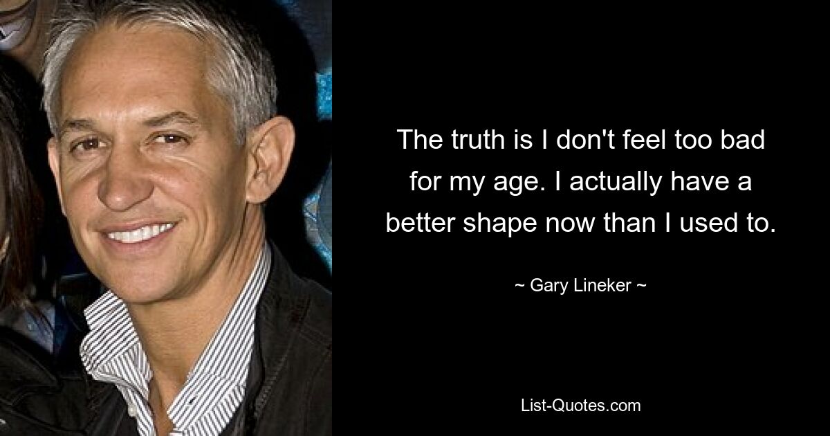 The truth is I don't feel too bad for my age. I actually have a better shape now than I used to. — © Gary Lineker