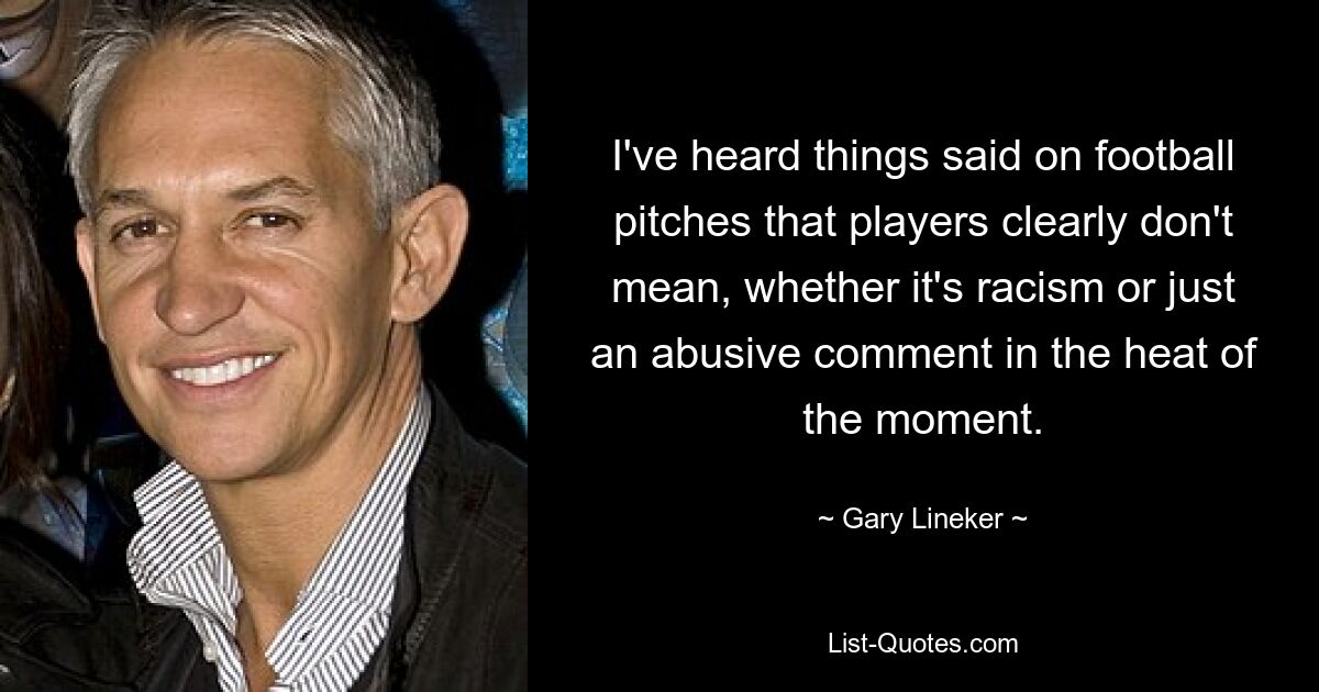 I've heard things said on football pitches that players clearly don't mean, whether it's racism or just an abusive comment in the heat of the moment. — © Gary Lineker