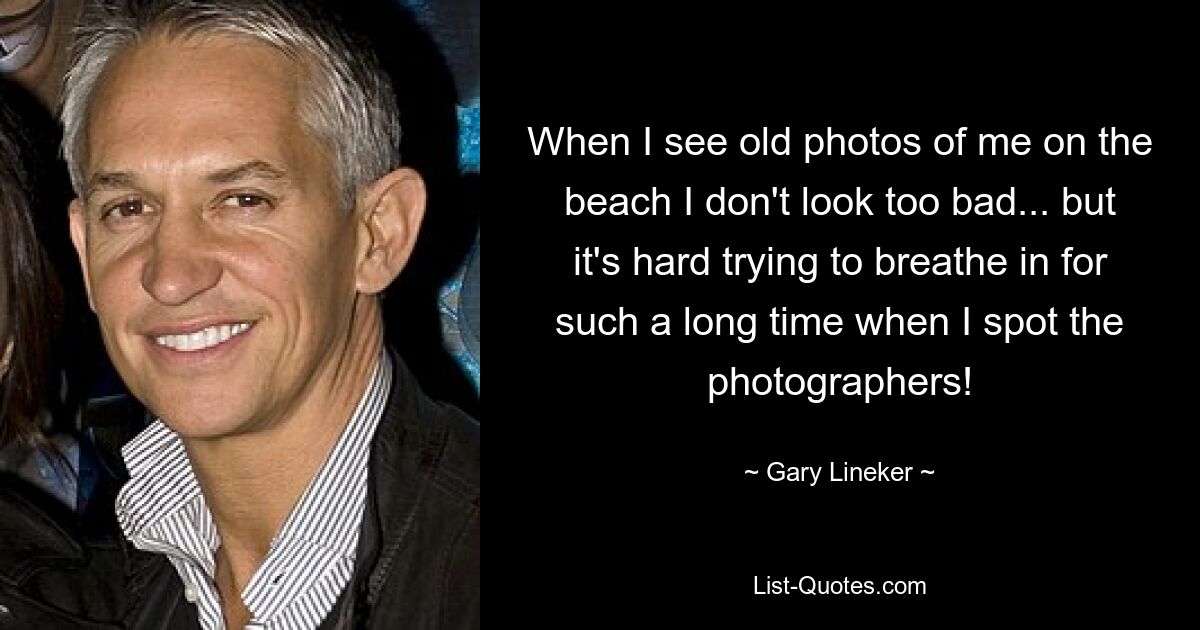 When I see old photos of me on the beach I don't look too bad... but it's hard trying to breathe in for such a long time when I spot the photographers! — © Gary Lineker