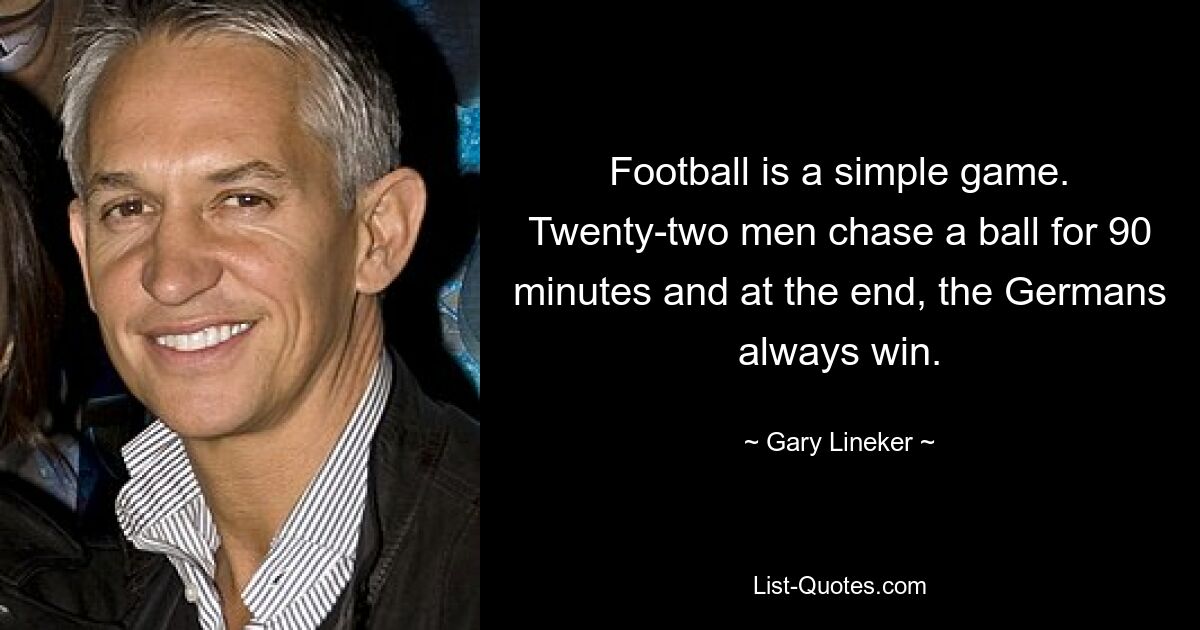 Football is a simple game. Twenty-two men chase a ball for 90 minutes and at the end, the Germans always win. — © Gary Lineker