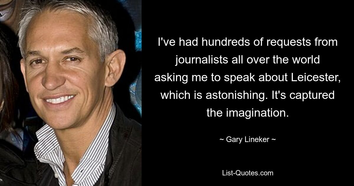 I've had hundreds of requests from journalists all over the world asking me to speak about Leicester, which is astonishing. It's captured the imagination. — © Gary Lineker