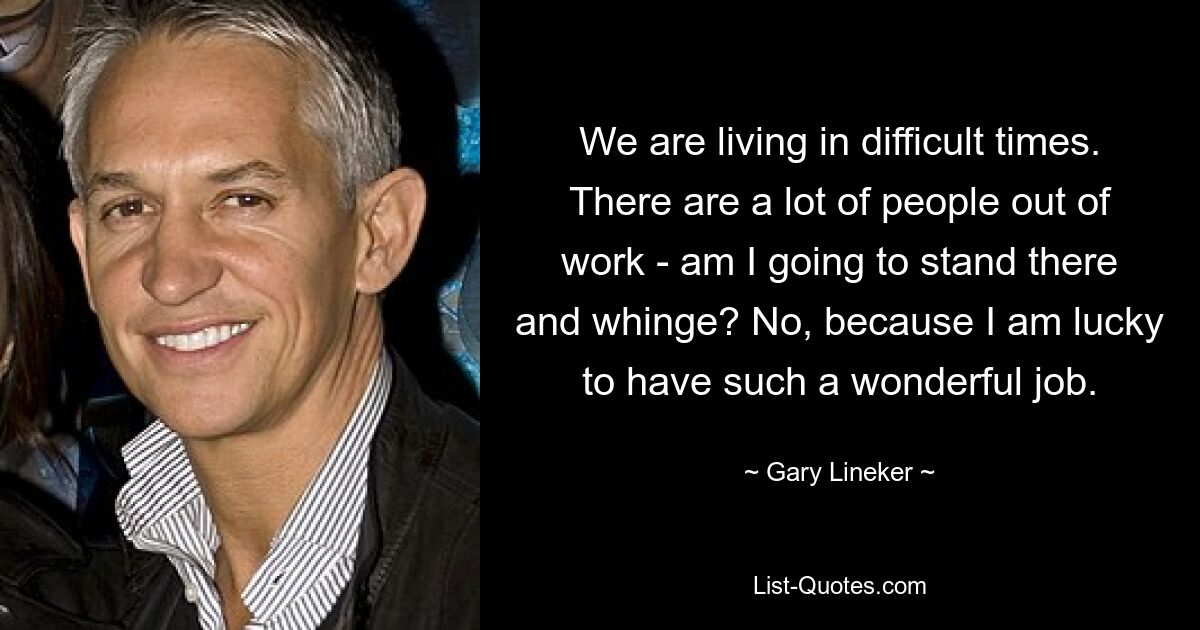 We are living in difficult times. There are a lot of people out of work - am I going to stand there and whinge? No, because I am lucky to have such a wonderful job. — © Gary Lineker