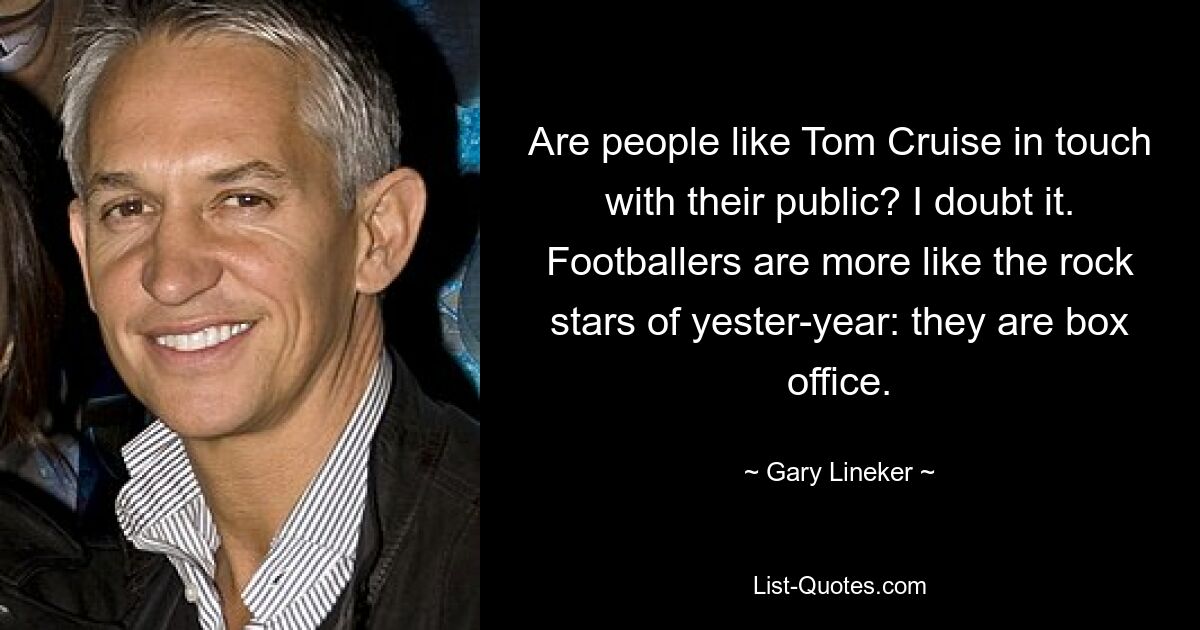 Are people like Tom Cruise in touch with their public? I doubt it. Footballers are more like the rock stars of yester-year: they are box office. — © Gary Lineker