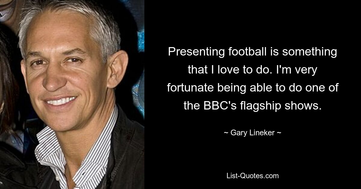 Presenting football is something that I love to do. I'm very fortunate being able to do one of the BBC's flagship shows. — © Gary Lineker