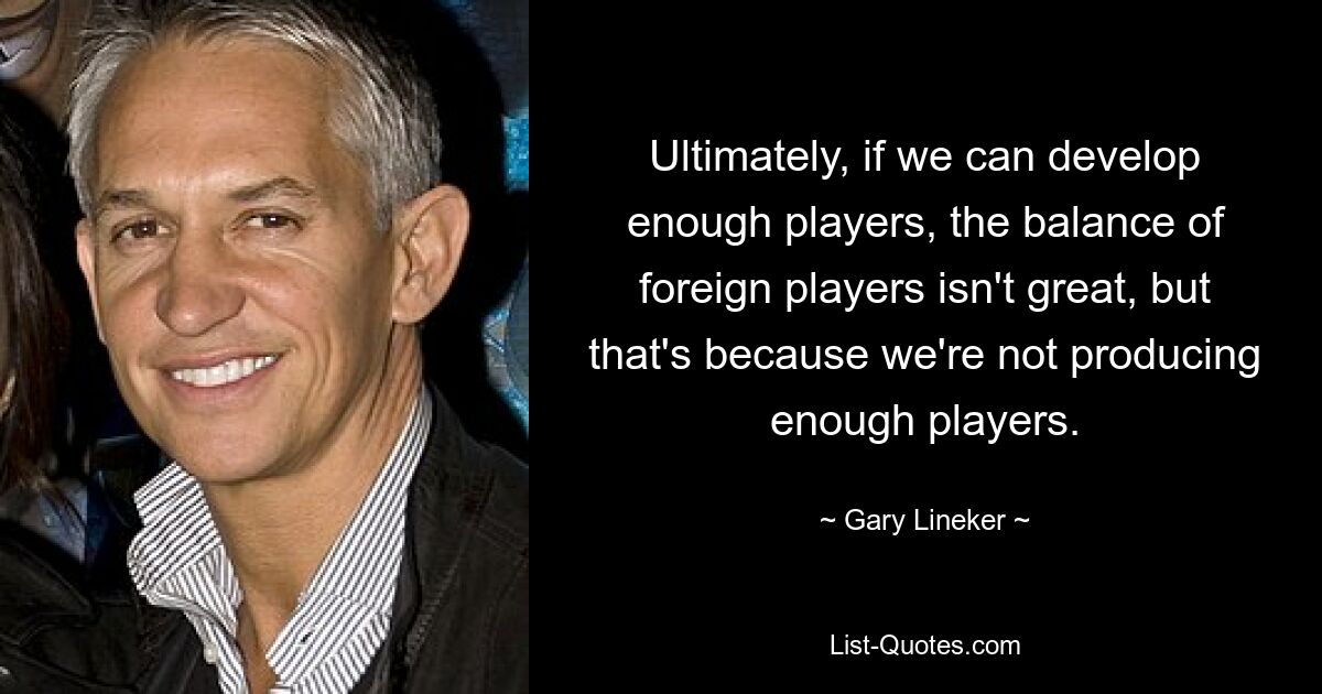 Ultimately, if we can develop enough players, the balance of foreign players isn't great, but that's because we're not producing enough players. — © Gary Lineker