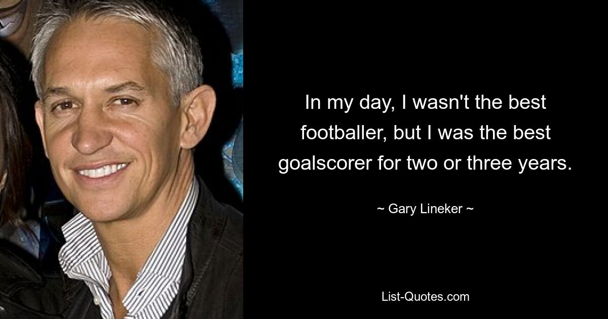 In my day, I wasn't the best footballer, but I was the best goalscorer for two or three years. — © Gary Lineker