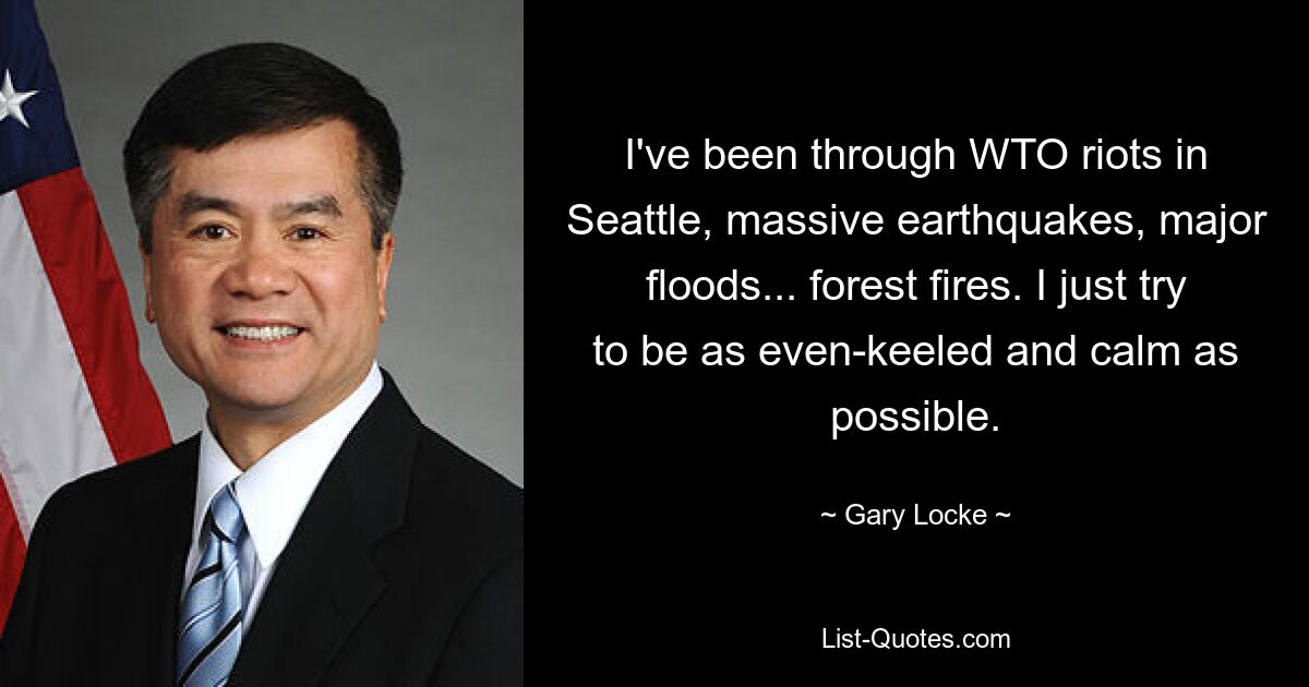 I've been through WTO riots in Seattle, massive earthquakes, major floods... forest fires. I just try to be as even-keeled and calm as possible. — © Gary Locke