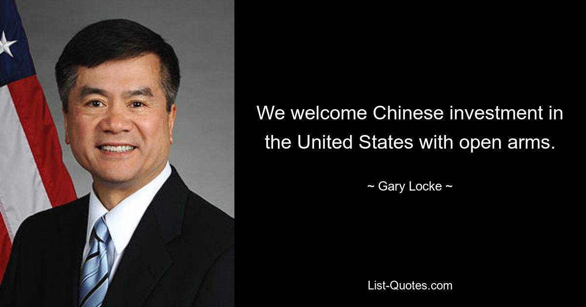 We welcome Chinese investment in the United States with open arms. — © Gary Locke