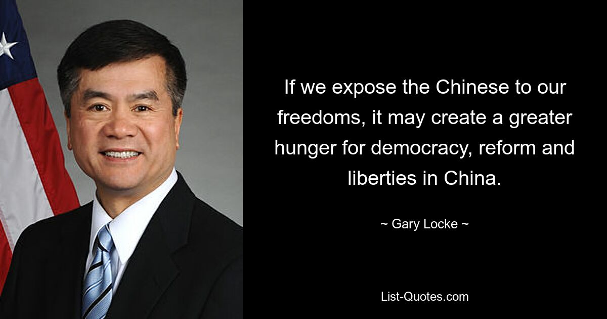 If we expose the Chinese to our freedoms, it may create a greater hunger for democracy, reform and liberties in China. — © Gary Locke