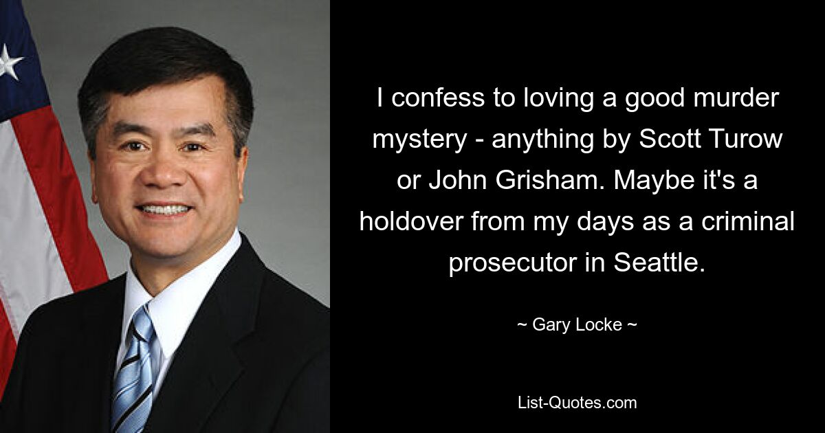 I confess to loving a good murder mystery - anything by Scott Turow or John Grisham. Maybe it's a holdover from my days as a criminal prosecutor in Seattle. — © Gary Locke