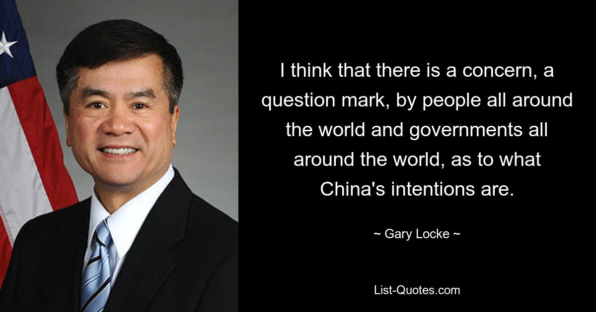 I think that there is a concern, a question mark, by people all around the world and governments all around the world, as to what China's intentions are. — © Gary Locke