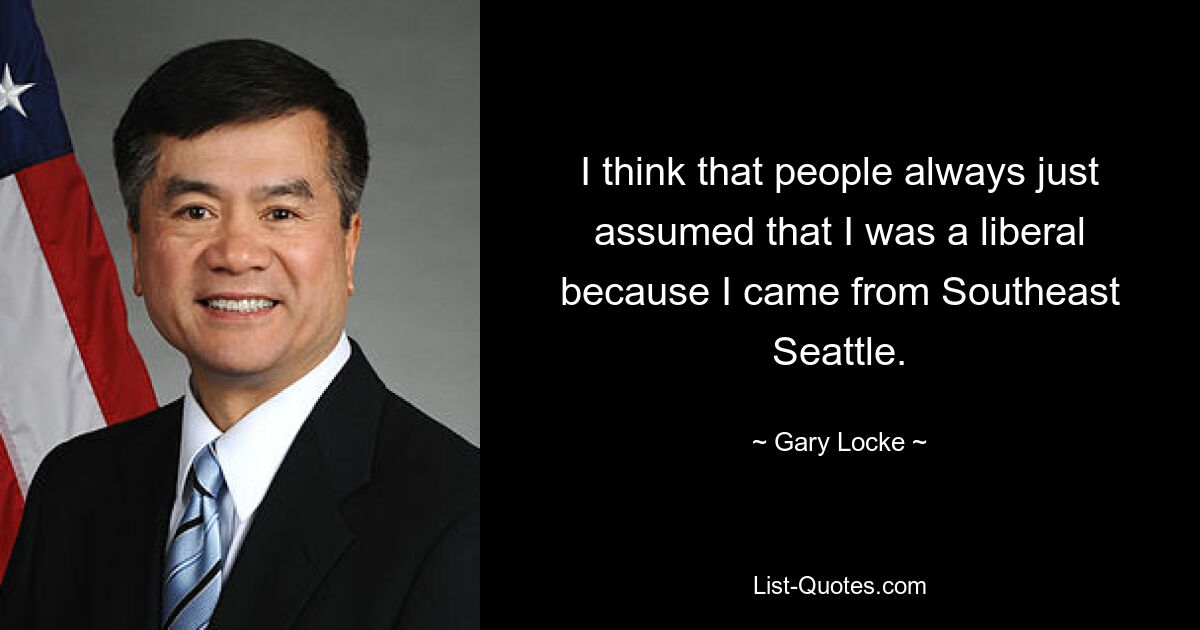 I think that people always just assumed that I was a liberal because I came from Southeast Seattle. — © Gary Locke