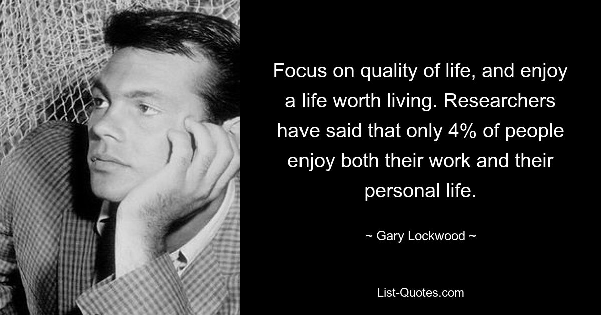 Focus on quality of life, and enjoy a life worth living. Researchers have said that only 4% of people enjoy both their work and their personal life. — © Gary Lockwood