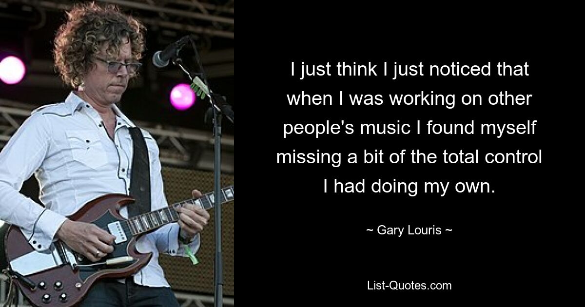 I just think I just noticed that when I was working on other people's music I found myself missing a bit of the total control I had doing my own. — © Gary Louris