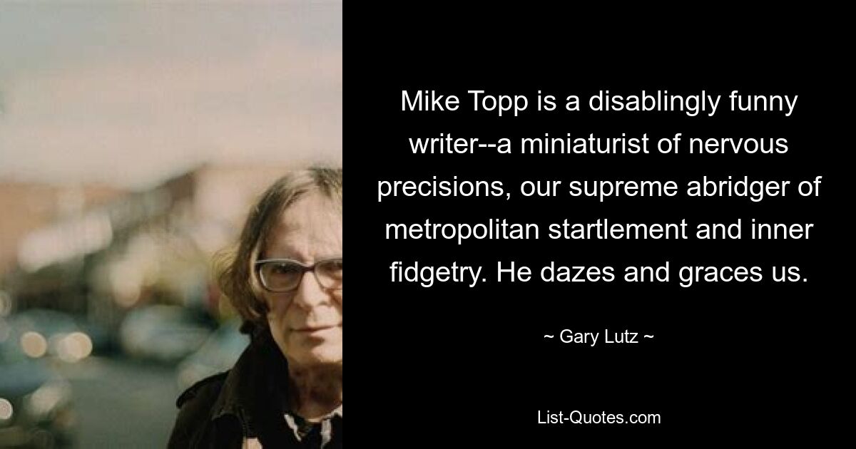 Mike Topp is a disablingly funny writer--a miniaturist of nervous precisions, our supreme abridger of metropolitan startlement and inner fidgetry. He dazes and graces us. — © Gary Lutz