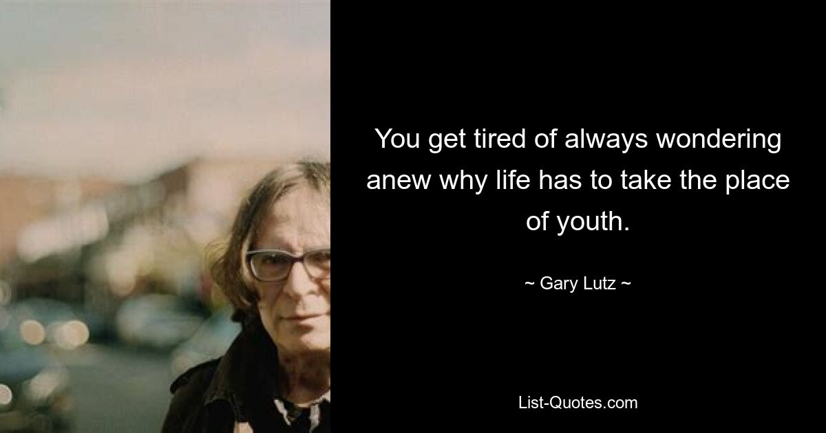 You get tired of always wondering anew why life has to take the place of youth. — © Gary Lutz