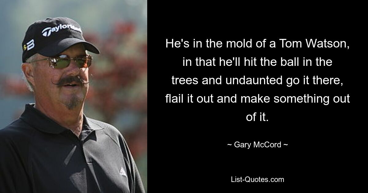 He's in the mold of a Tom Watson, in that he'll hit the ball in the trees and undaunted go it there, flail it out and make something out of it. — © Gary McCord