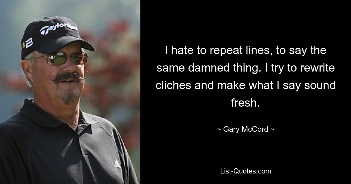 I hate to repeat lines, to say the same damned thing. I try to rewrite cliches and make what I say sound fresh. — © Gary McCord