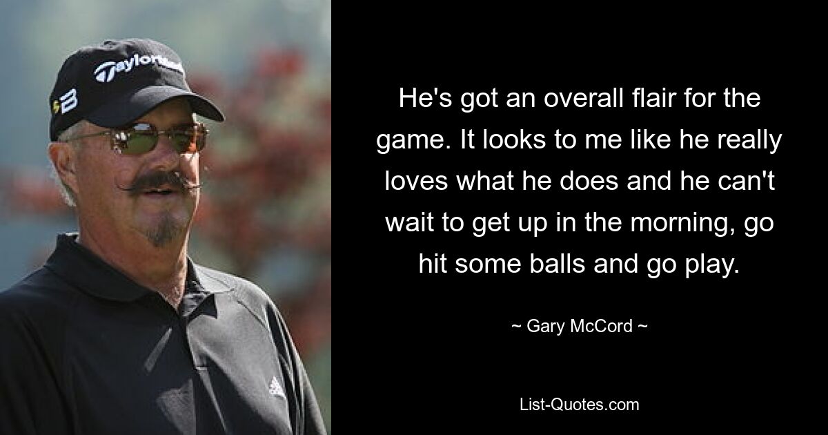 He's got an overall flair for the game. It looks to me like he really loves what he does and he can't wait to get up in the morning, go hit some balls and go play. — © Gary McCord