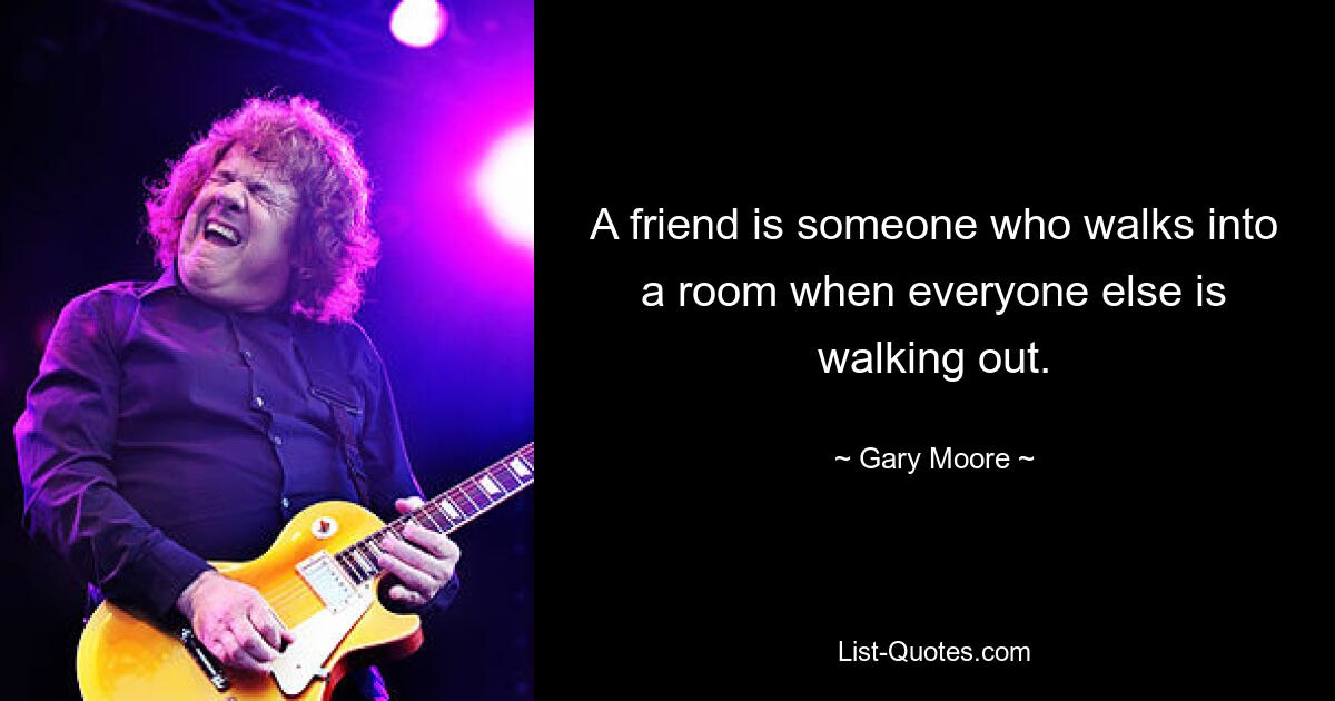 A friend is someone who walks into a room when everyone else is walking out. — © Gary Moore