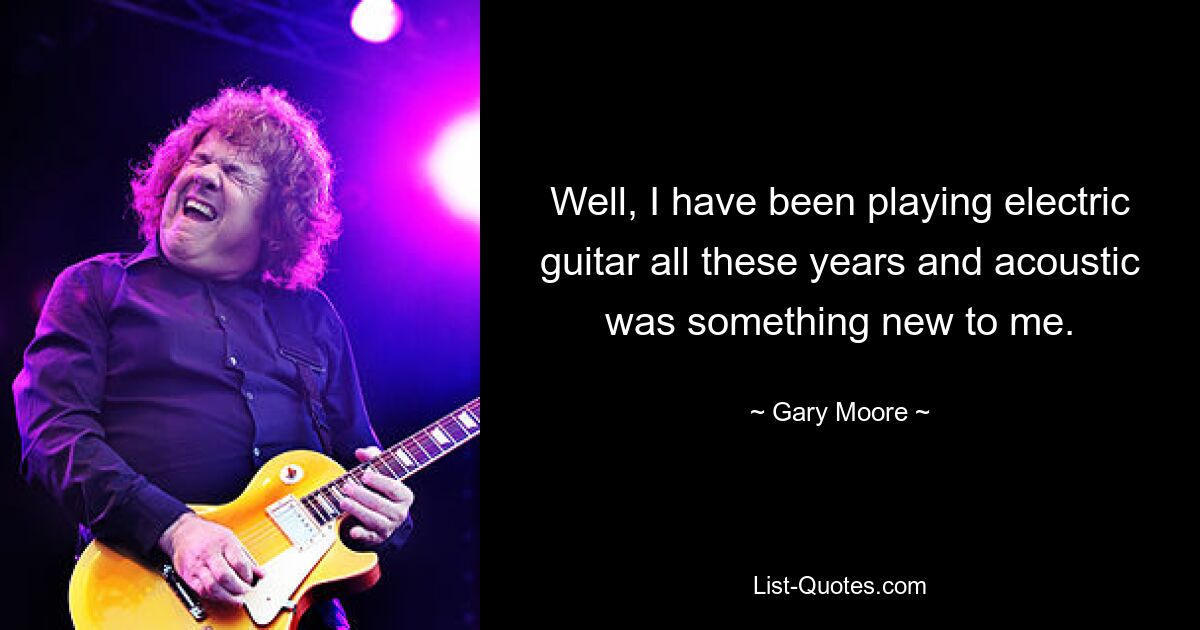 Well, I have been playing electric guitar all these years and acoustic was something new to me. — © Gary Moore