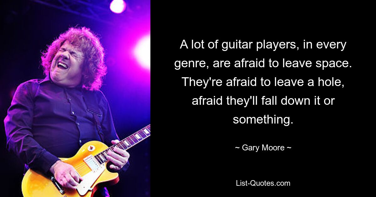 A lot of guitar players, in every genre, are afraid to leave space. They're afraid to leave a hole, afraid they'll fall down it or something. — © Gary Moore