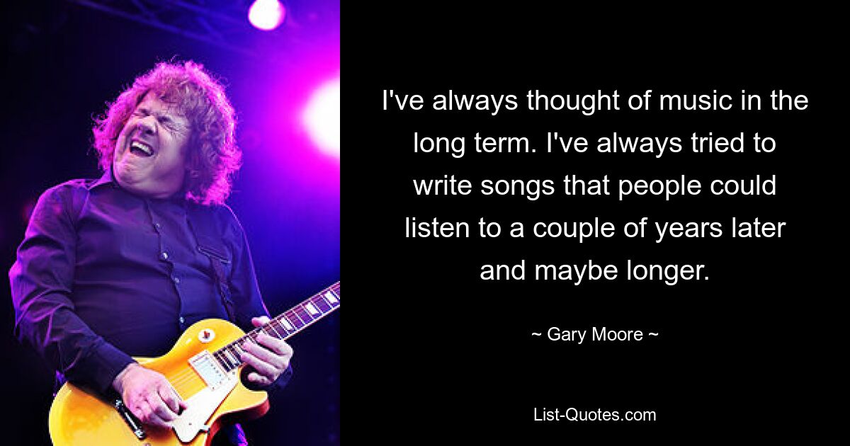 I've always thought of music in the long term. I've always tried to write songs that people could listen to a couple of years later and maybe longer. — © Gary Moore