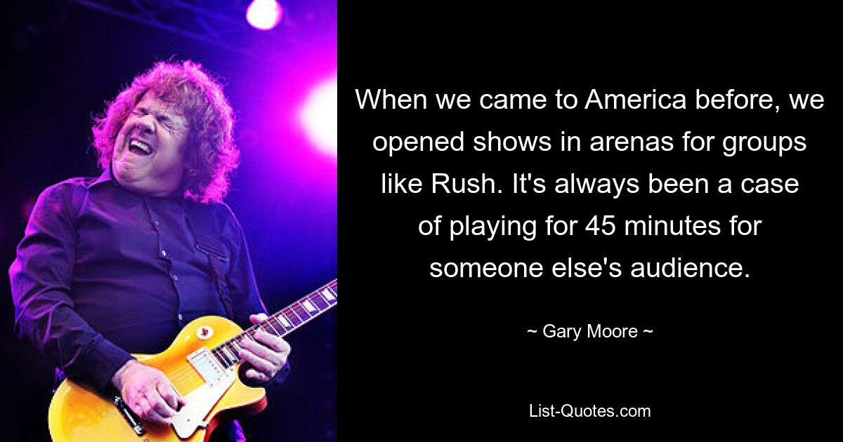 When we came to America before, we opened shows in arenas for groups like Rush. It's always been a case of playing for 45 minutes for someone else's audience. — © Gary Moore