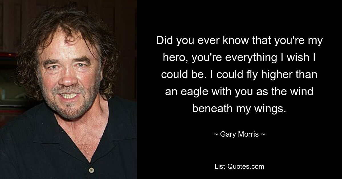 Did you ever know that you're my hero, you're everything I wish I could be. I could fly higher than an eagle with you as the wind beneath my wings. — © Gary Morris