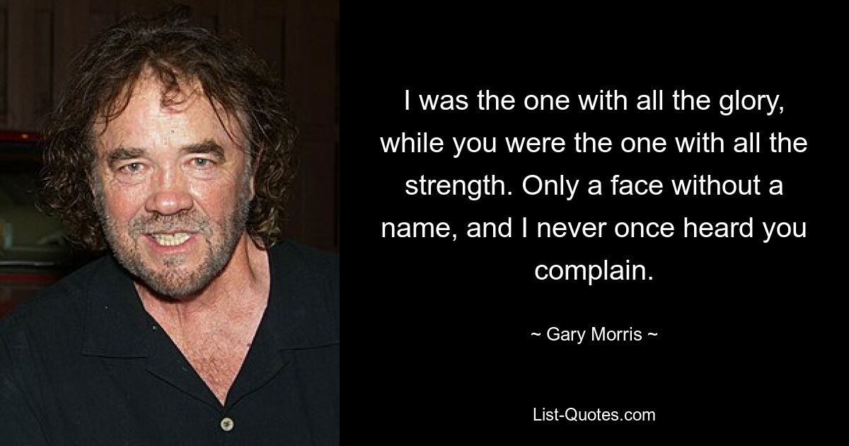 I was the one with all the glory, while you were the one with all the strength. Only a face without a name, and I never once heard you complain. — © Gary Morris