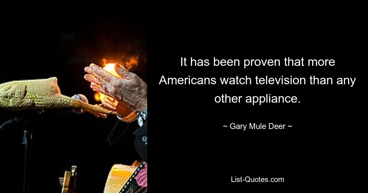 It has been proven that more Americans watch television than any other appliance. — © Gary Mule Deer