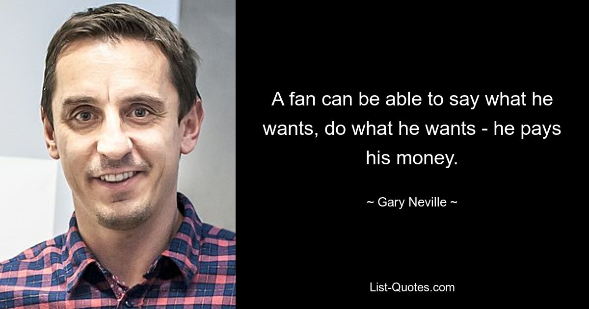 A fan can be able to say what he wants, do what he wants - he pays his money. — © Gary Neville