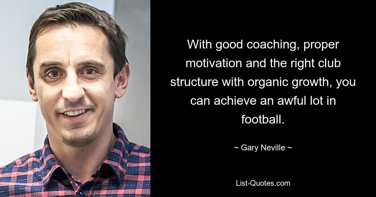 With good coaching, proper motivation and the right club structure with organic growth, you can achieve an awful lot in football. — © Gary Neville