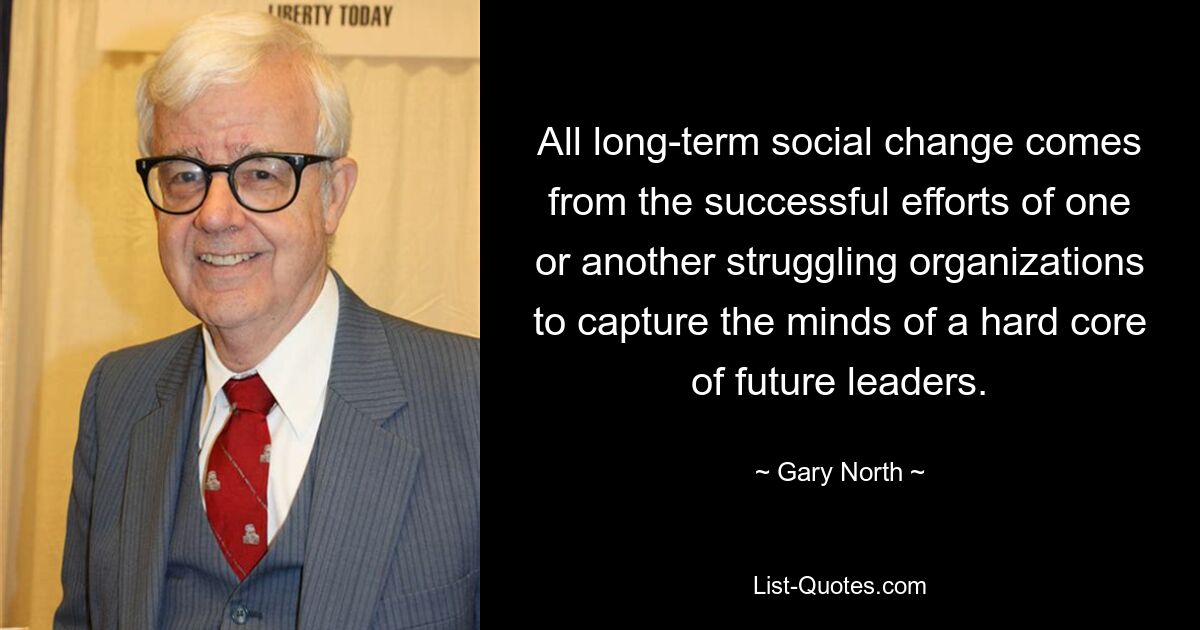 All long-term social change comes from the successful efforts of one or another struggling organizations to capture the minds of a hard core of future leaders. — © Gary North