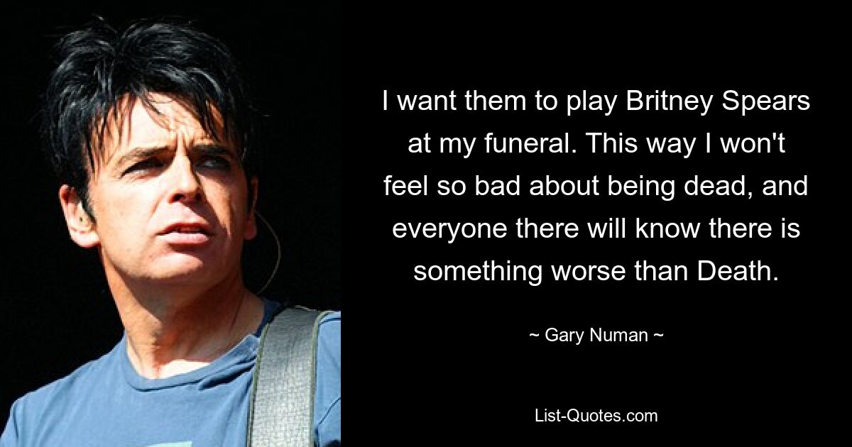 I want them to play Britney Spears at my funeral. This way I won't feel so bad about being dead, and everyone there will know there is something worse than Death. — © Gary Numan