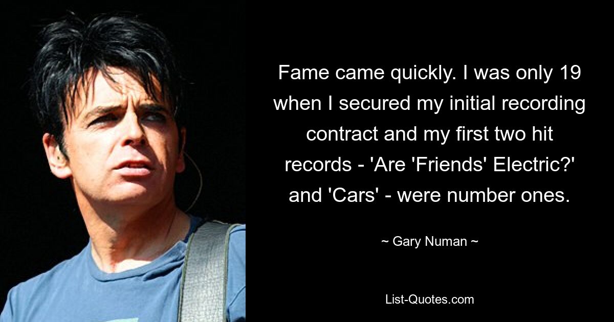 Fame came quickly. I was only 19 when I secured my initial recording contract and my first two hit records - 'Are 'Friends' Electric?' and 'Cars' - were number ones. — © Gary Numan