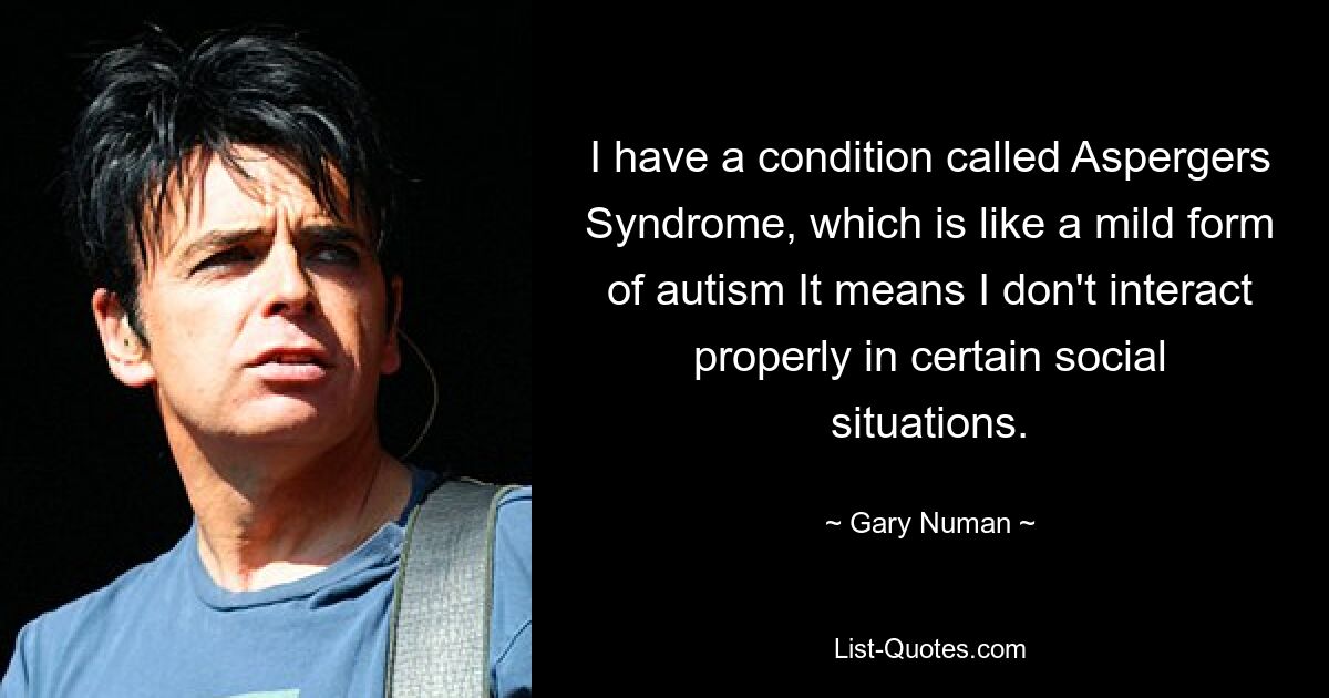 I have a condition called Aspergers Syndrome, which is like a mild form of autism It means I don't interact properly in certain social situations. — © Gary Numan