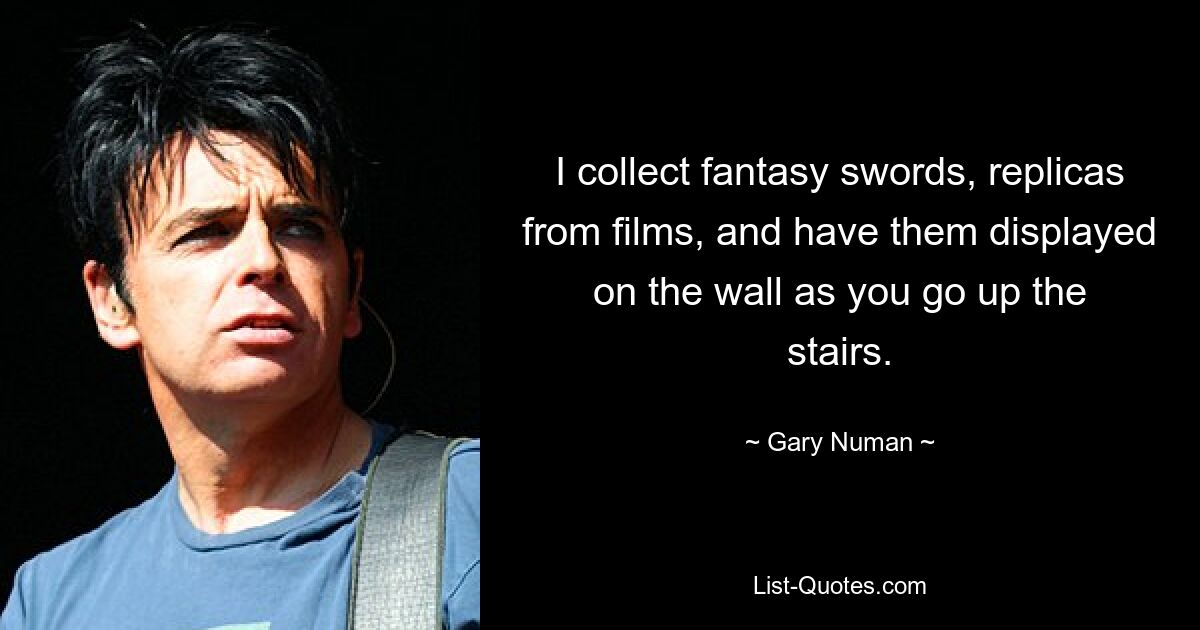 I collect fantasy swords, replicas from films, and have them displayed on the wall as you go up the stairs. — © Gary Numan