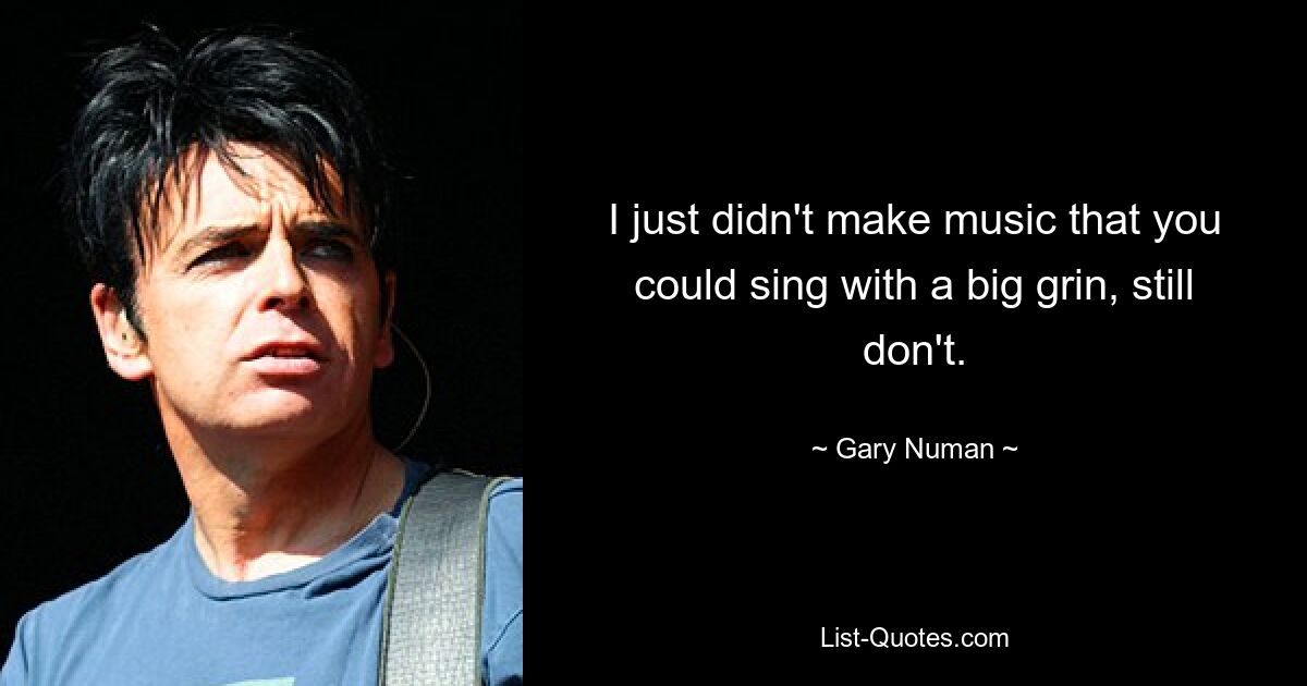 I just didn't make music that you could sing with a big grin, still don't. — © Gary Numan