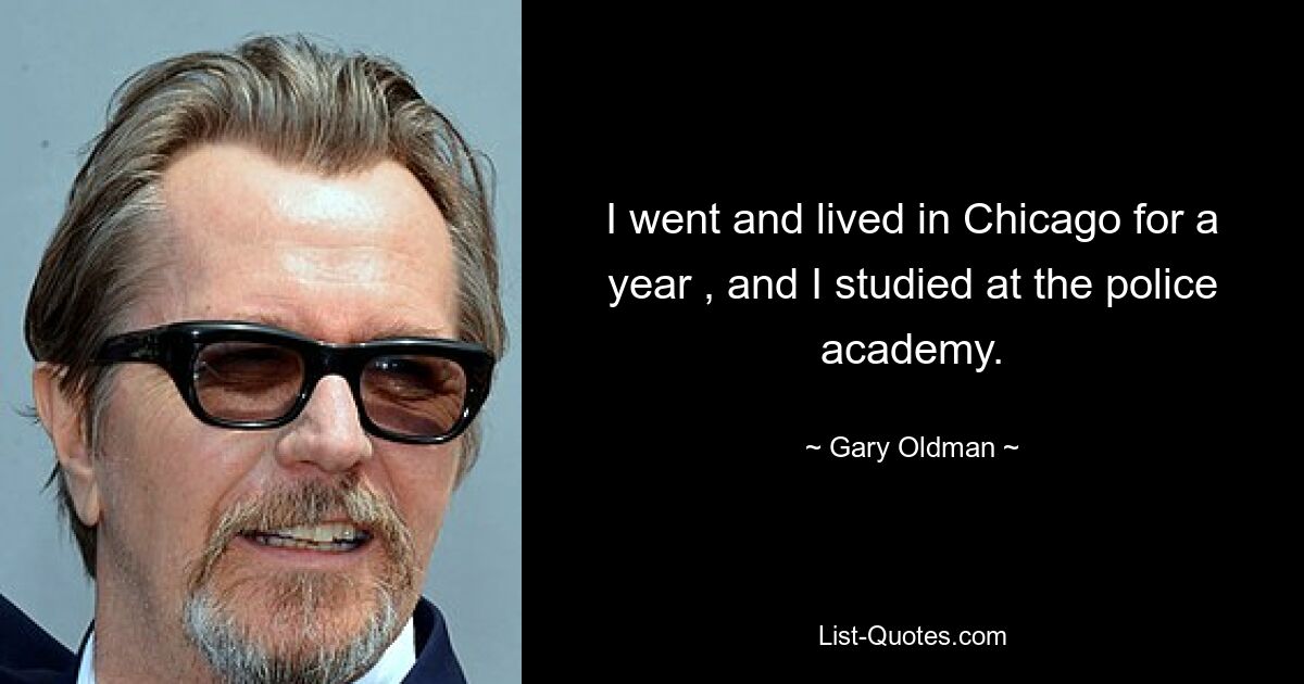 I went and lived in Chicago for a year , and I studied at the police academy. — © Gary Oldman