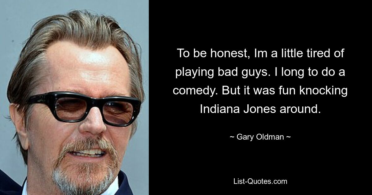 To be honest, Im a little tired of playing bad guys. I long to do a comedy. But it was fun knocking Indiana Jones around. — © Gary Oldman