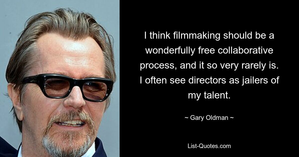 I think filmmaking should be a wonderfully free collaborative process, and it so very rarely is. I often see directors as jailers of my talent. — © Gary Oldman