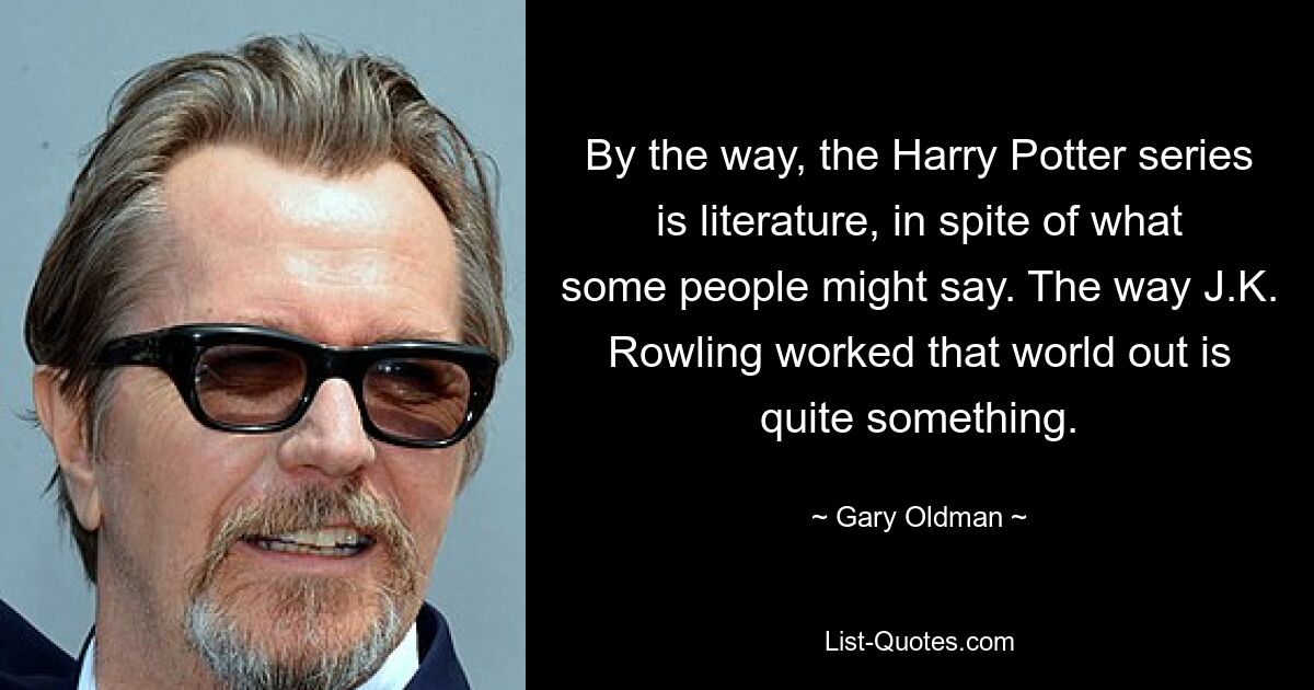 By the way, the Harry Potter series is literature, in spite of what some people might say. The way J.K. Rowling worked that world out is quite something. — © Gary Oldman