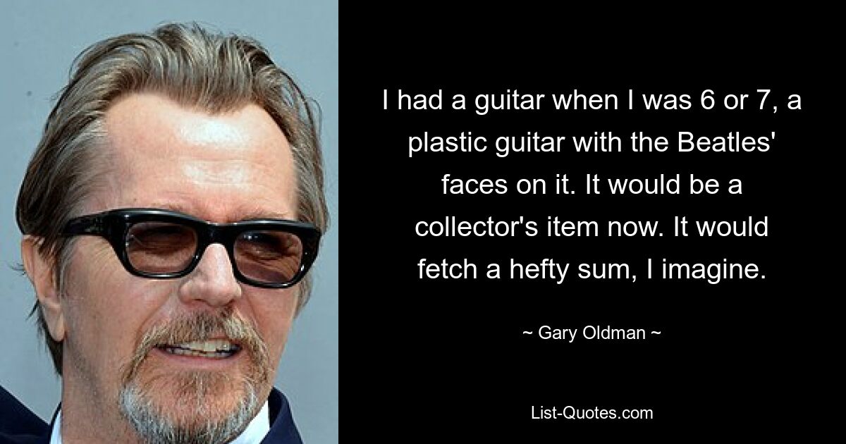 I had a guitar when I was 6 or 7, a plastic guitar with the Beatles' faces on it. It would be a collector's item now. It would fetch a hefty sum, I imagine. — © Gary Oldman