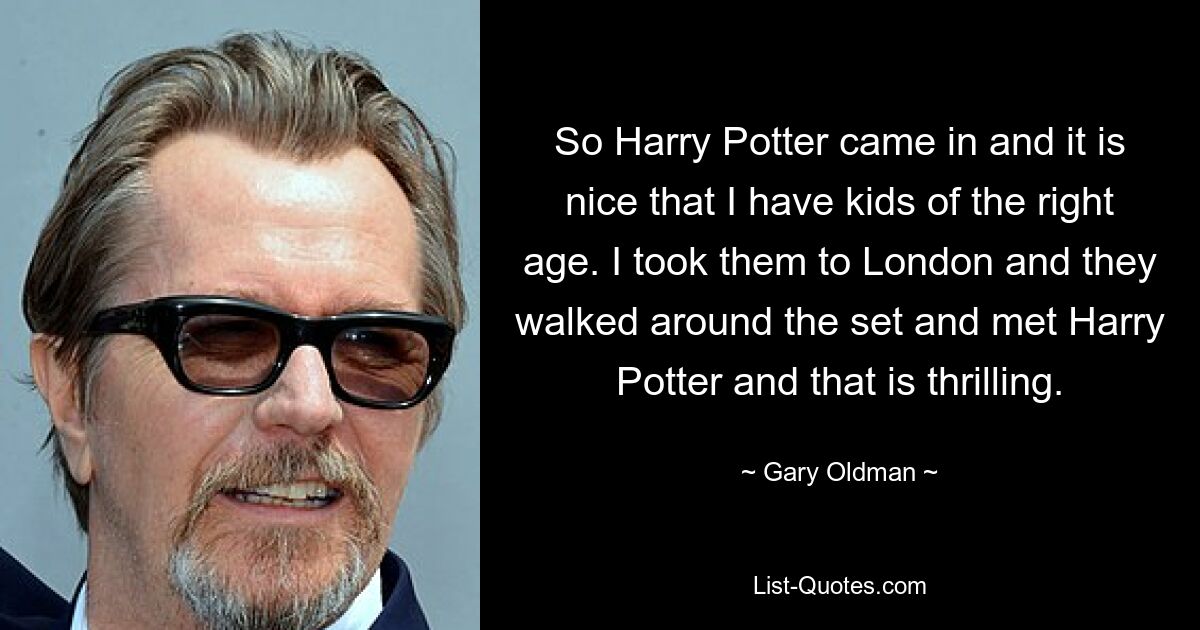 So Harry Potter came in and it is nice that I have kids of the right age. I took them to London and they walked around the set and met Harry Potter and that is thrilling. — © Gary Oldman